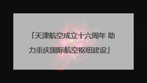 天津航空成立十六周年 助力重庆国际航空枢纽建设
