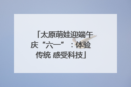 太原萌娃迎端午庆“六一”：体验传统 感受科技