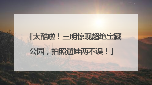 太酷啦！三明惊现超绝宝藏公园，拍照遛娃两不误！