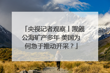 央视记者观察丨觊觎公海矿产多年 美国为何急于推动开采？