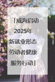 威海启动2025年新就业形态劳动者健康服务行动