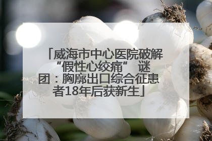 威海市中心医院破解 “假性心绞痛” 谜团：胸廓出口综合征患者18年后获新生
