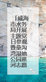 威海市水务局开展主题党日参观暨桑沟湾湿地公园巡河志愿活动