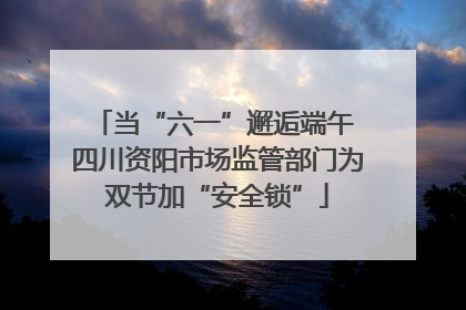 当“六一”邂逅端午 四川资阳市场监管部门为双节加“安全锁”
