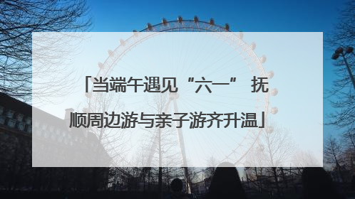 当端午遇见“六一” 抚顺周边游与亲子游齐升温