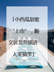 小西瓜甜蜜“上市”，顺义区北务镇进入采摘季