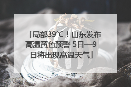 局部39℃！山东发布高温黄色预警 5日—9日将出现高温天气
