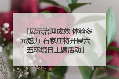 展示治理成效 体验多元魅力 石家庄将开展六五环境日主题活动
