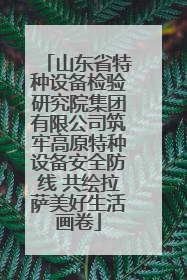 山东省特种设备检验研究院集团有限公司筑牢高原特种设备安全防线 共绘拉萨美好生活画卷