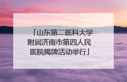山东第二医科大学附属济南市第四人民医院揭牌活动举行