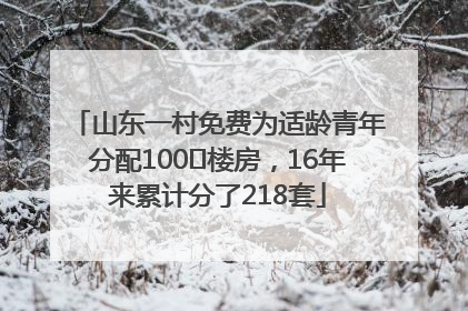 山东一村免费为适龄青年分配100㎡楼房，16年来累计分了218套