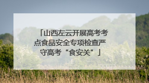 山西左云开展高考考点食品安全专项检查严守高考“食安关”