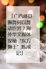 广西藤县狮舞何以舞动世界？海外华文媒体探秘“东方狮王”炼成记