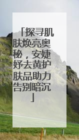 探寻肌肤焕亮奥秘，安婕妤去黄护肤品助力告别暗沉
