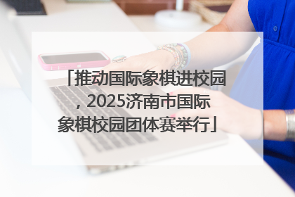 推动国际象棋进校园，2025济南市国际象棋校园团体赛举行