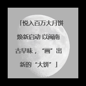 悦入百万大月饼焕新启动 以闽南古早味，“画”出新的“大饼”