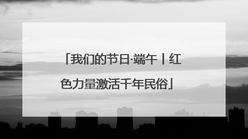 我们的节日·端午丨红色力量激活千年民俗