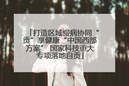 打造区域慢病协同“贡”享健康“中国西部方案” 国家科技重大专项落地自贡