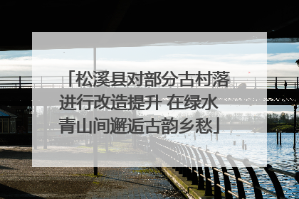 松溪县对部分古村落进行改造提升 在绿水青山间邂逅古韵乡愁
