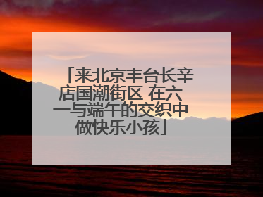 来北京丰台长辛店国潮街区 在六一与端午的交织中做快乐小孩