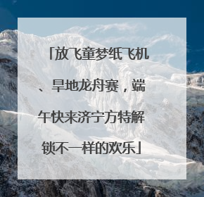 放飞童梦纸飞机、旱地龙舟赛，端午快来济宁方特解锁不一样的欢乐