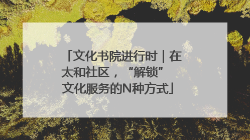 文化书院进行时｜在太和社区，“解锁” 文化服务的N种方式