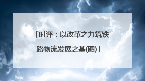 时评：以改革之力筑铁路物流发展之基(图)