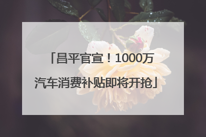 昌平官宣！1000万汽车消费补贴即将开抢
