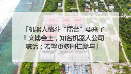 机器人格斗“擂台”要来了！文博会上，知名机器人公司喊话：希望更多同仁参与