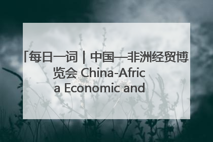 每日一词｜中国—非洲经贸博览会 China-Africa Economic and Trade Expo