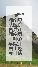 武警湖南总队医院官兵赴湖南第一师范学院开展主题党日活动