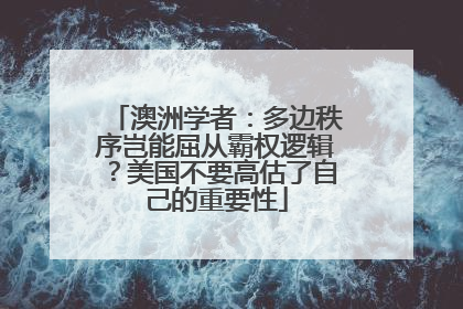 澳洲学者：多边秩序岂能屈从霸权逻辑？美国不要高估了自己的重要性