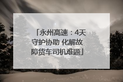 永州高速：4天守护协助 化解故障货车司机难题