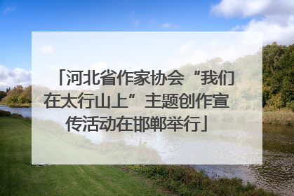 河北省作家协会“我们在太行山上”主题创作宣传活动在邯郸举行