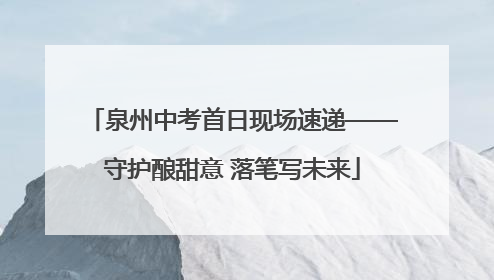泉州中考首日现场速递——守护酿甜意 落笔写未来