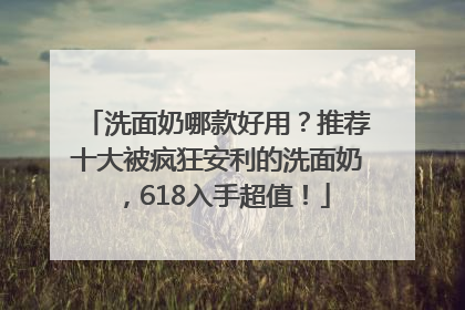 洗面奶哪款好用？推荐十大被疯狂安利的洗面奶，618入手超值！