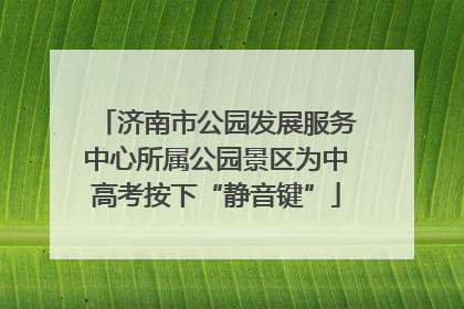 济南市公园发展服务中心所属公园景区为中高考按下“静音键”