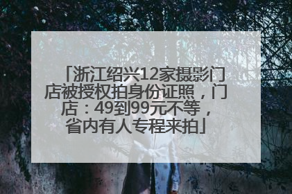 浙江绍兴12家摄影门店被授权拍身份证照，门店：49到99元不等，省内有人专程来拍
