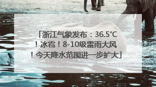 浙江气象发布：36.5℃！冰雹！8-10级雷雨大风！今天降水范围进一步扩大