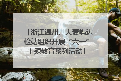 浙江温州、大麦屿边检站组织开展“六一”主题教育系列活动