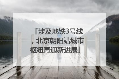 涉及地铁3号线，北京朝阳站城市枢纽再迎新进展