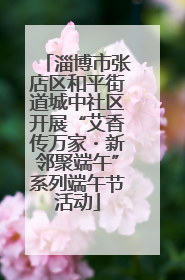 淄博市张店区和平街道城中社区开展“艾香传万家・新邻聚端午”系列端午节活动