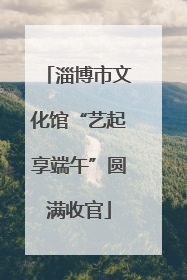 淄博市文化馆“艺起享端午”圆满收官
