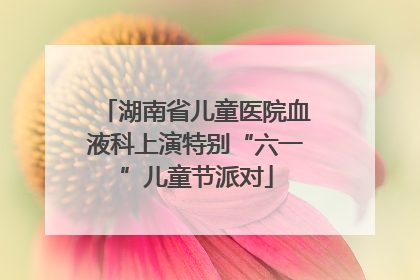 湖南省儿童医院血液科上演特别“六一”儿童节派对