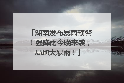 湖南发布暴雨预警！强降雨今晚来袭，局地大暴雨！