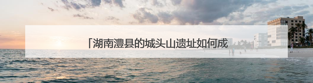 湖南澧县的城头山遗址如何成为“文化地标”？一探究竟