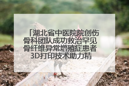 湖北省中医院院创伤骨科团队成功救治罕见骨纤维异常增殖症患者 3D打印技术助力精准矫形手术