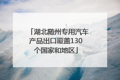 湖北随州专用汽车产品出口覆盖130个国家和地区