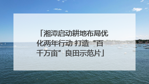 湘潭启动耕地布局优化两年行动 打造“百千万亩”良田示范片