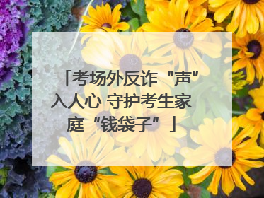 考场外反诈“声”入人心 守护考生家庭“钱袋子”